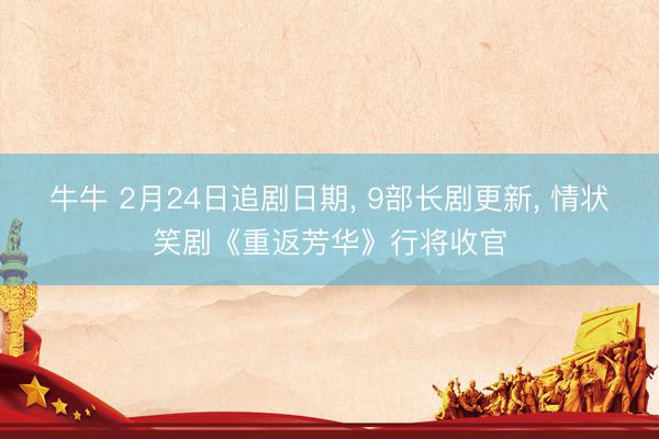 牛牛 2月24日追剧日期, 9部长剧更新, 情状笑剧《重返芳华》行将收官