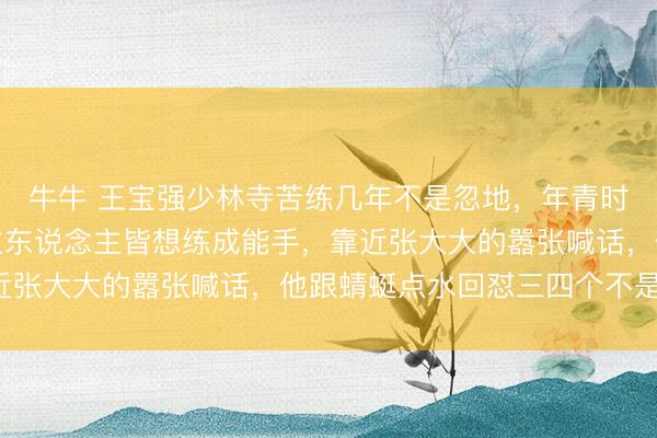 牛牛 王宝强少林寺苦练几年不是忽地，年青时拚命迷技击，东说念主东说念主皆想练成能手，靠近张大大的嚣张喊话，他跟蜻蜓点水回怼三四个不是吹！