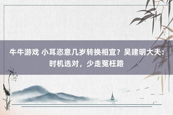 牛牛游戏 小耳恣意几岁转换相宜？吴建明大夫：时机选对，少走冤枉路