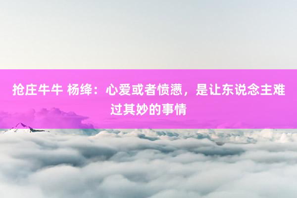 抢庄牛牛 杨绛：心爱或者愤懑，是让东说念主难过其妙的事情