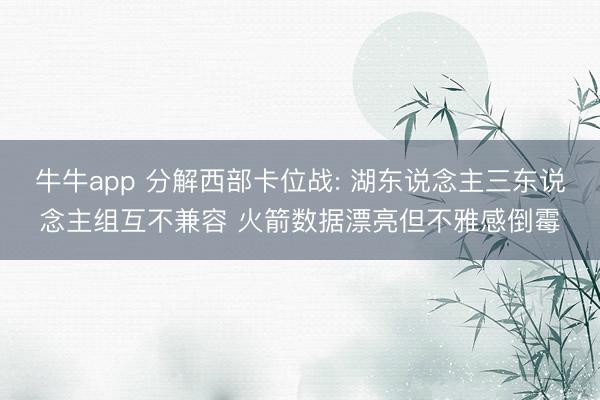 牛牛app 分解西部卡位战: 湖东说念主三东说念主组互不兼容 火箭数据漂亮但不雅感倒霉