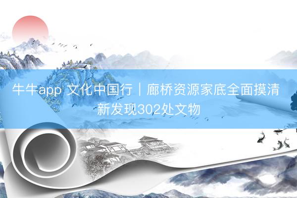 牛牛app 文化中国行｜廊桥资源家底全面摸清 新发现302处文物