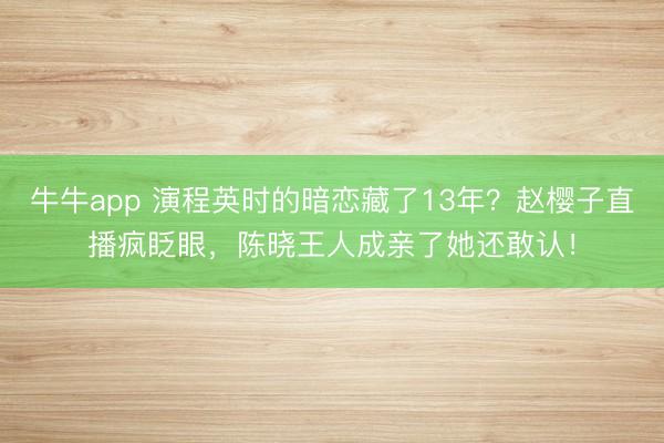 牛牛app 演程英时的暗恋藏了13年？赵樱子直播疯眨眼，陈晓王人成亲了她还敢认！
