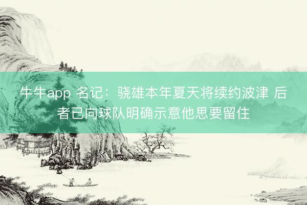 牛牛app 名记：骁雄本年夏天将续约波津 后者已向球队明确示意他思要留住
