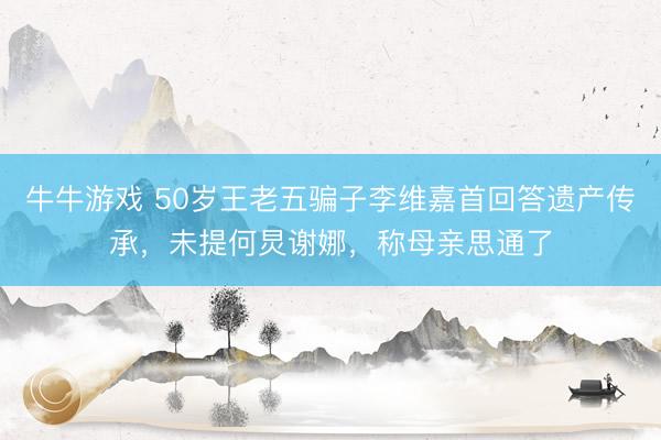 牛牛游戏 50岁王老五骗子李维嘉首回答遗产传承，未提何炅谢娜，称母亲思通了