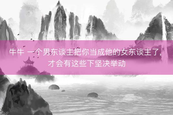 牛牛 一个男东谈主把你当成他的女东谈主了, 才会有这些下坚决举动