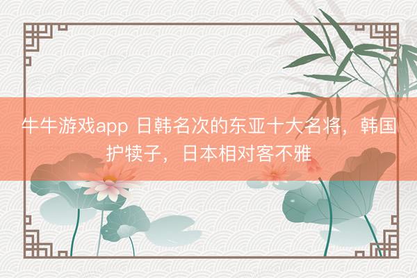 牛牛游戏app 日韩名次的东亚十大名将，韩国护犊子，日本相对客不雅
