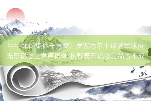 牛牛app 集体千里默！罗塞尼尔下课蓝军球员无东说念主发声祝颂 执教差东说念主品也不成