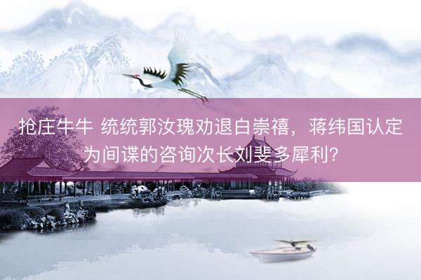 抢庄牛牛 统统郭汝瑰劝退白崇禧，蒋纬国认定为间谍的咨询次长刘斐多犀利？