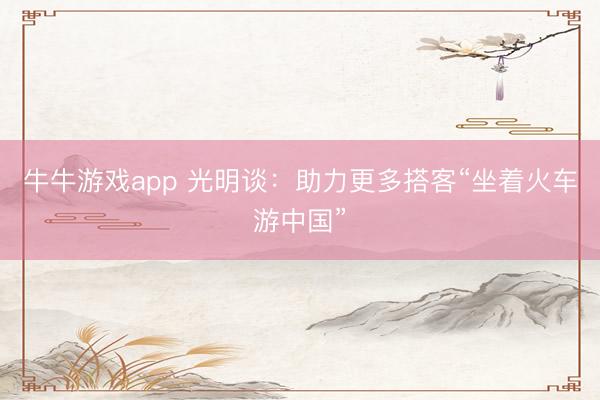牛牛游戏app 光明谈：助力更多搭客“坐着火车游中国”