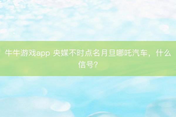 牛牛游戏app 央媒不时点名月旦哪吒汽车，什么信号？