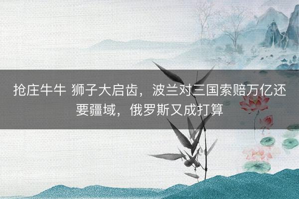 抢庄牛牛 狮子大启齿，波兰对三国索赔万亿还要疆域，俄罗斯又成打算
